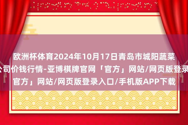 欧洲杯体育2024年10月17日青岛市城阳蔬菜水家具批发市集有限公司价钱行情-亚博棋牌官网「官方」网站/网页版登录入口/手机版APP下载