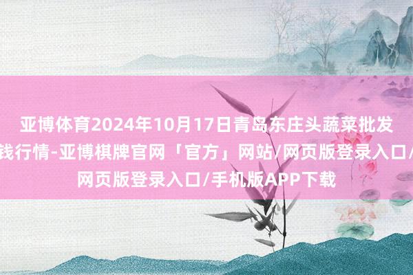 亚博体育2024年10月17日青岛东庄头蔬菜批发商场有限公司价钱行情-亚博棋牌官网「官方」网站/网页版登录入口/手机版APP下载