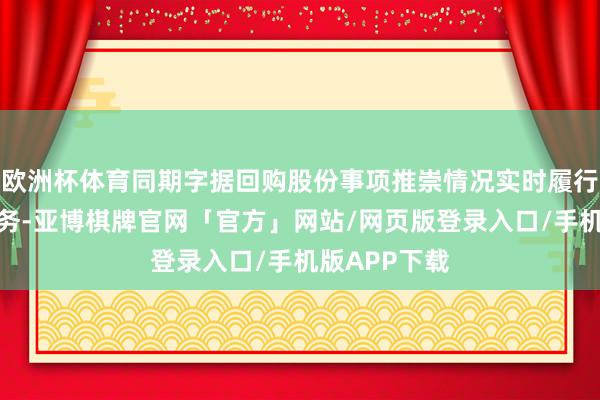 欧洲杯体育同期字据回购股份事项推崇情况实时履行信息败露义务-亚博棋牌官网「官方」网站/网页版登录入口/手机版APP下载