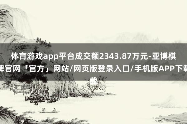 体育游戏app平台成交额2343.87万元-亚博棋牌官网「官方」网站/网页版登录入口/手机版APP下载