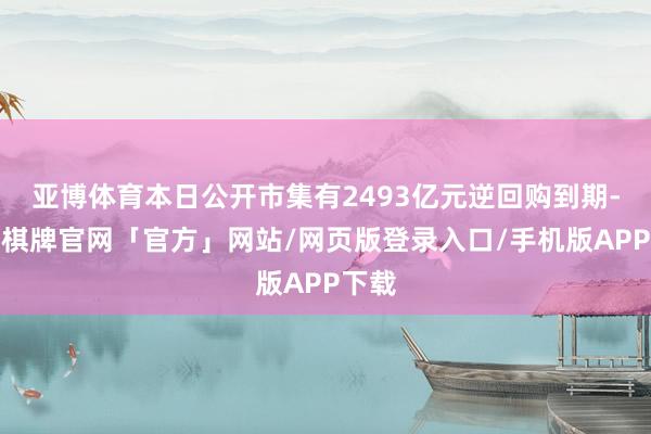 亚博体育本日公开市集有2493亿元逆回购到期-亚博棋牌官网「官方」网站/网页版登录入口/手机版APP下载