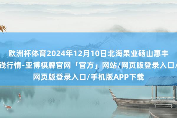 欧洲杯体育2024年12月10日北海果业砀山惠丰市集有限公司价钱行情-亚博棋牌官网「官方」网站/网页版登录入口/手机版APP下载