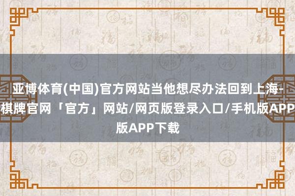 亚博体育(中国)官方网站当他想尽办法回到上海-亚博棋牌官网「官方」网站/网页版登录入口/手机版APP下载