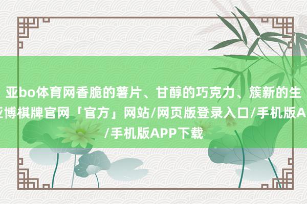 亚bo体育网香脆的薯片、甘醇的巧克力、簇新的生果干-亚博棋牌官网「官方」网站/网页版登录入口/手机版APP下载